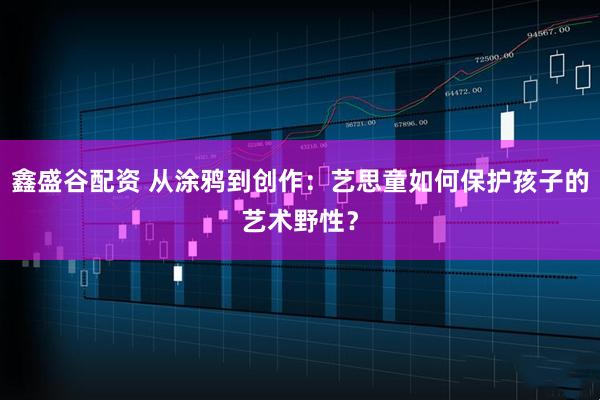 鑫盛谷配资 从涂鸦到创作：艺思童如何保护孩子的艺术野性？