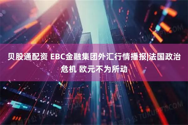 贝股通配资 EBC金融集团外汇行情播报|法国政治危机 欧元不为所动