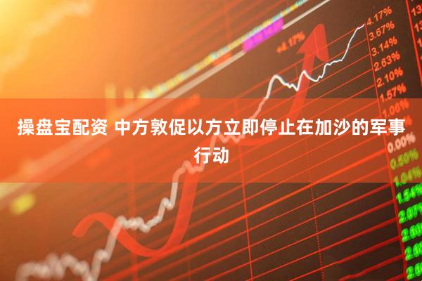 操盘宝配资 中方敦促以方立即停止在加沙的军事行动