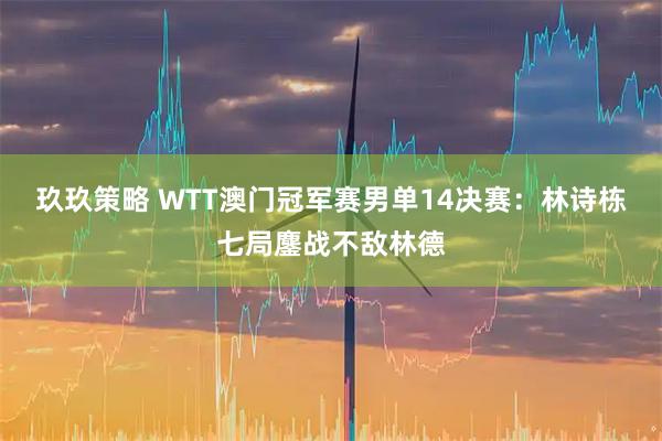 玖玖策略 WTT澳门冠军赛男单14决赛：林诗栋七局鏖战不敌林德