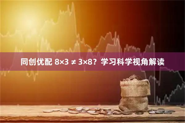 同创优配 8×3 ≠ 3×8？学习科学视角解读