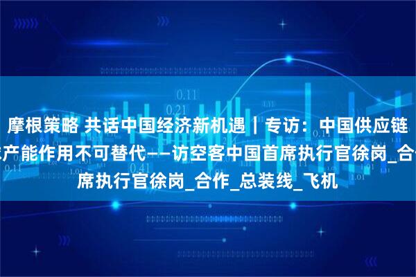 摩根策略 共话中国经济新机遇｜专访：中国供应链对空客提升全球产能作用不可替代——访空客中国首席执行官徐岗_合作_总装线_飞机