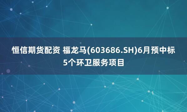 恒信期货配资 福龙马(603686.SH)6月预中标5个环卫服务项目
