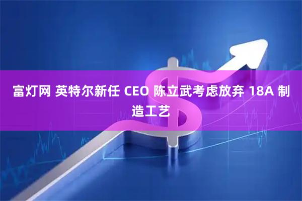 富灯网 英特尔新任 CEO 陈立武考虑放弃 18A 制造工艺