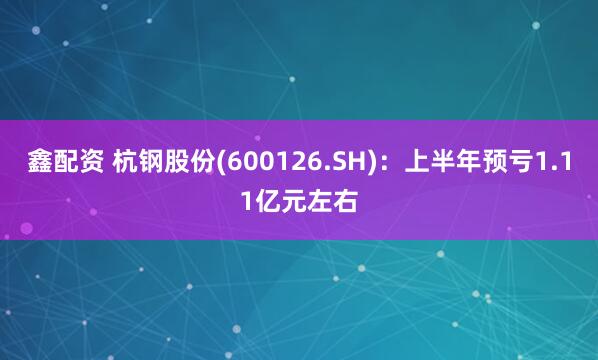 鑫配资 杭钢股份(600126.SH)：上半年预亏1.11亿元左右