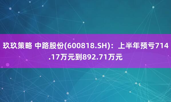 玖玖策略 中路股份(600818.SH)：上半年预亏714.17万元到892.71万元