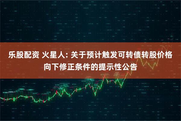 乐股配资 火星人: 关于预计触发可转债转股价格向下修正条件的提示性公告