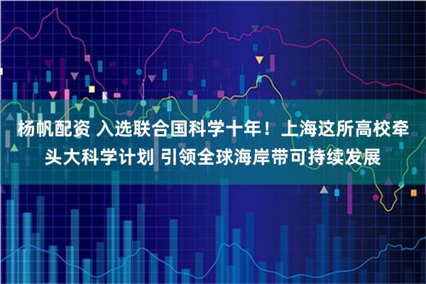 杨帆配资 入选联合国科学十年！上海这所高校牵头大科学计划 引领全球海岸带可持续发展