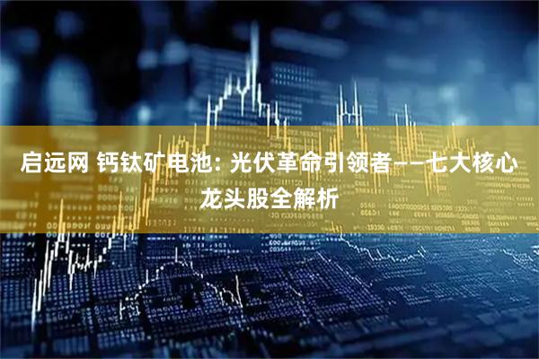 启远网 钙钛矿电池: 光伏革命引领者——七大核心龙头股全解析