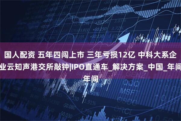 国人配资 五年四闯上市 三年亏损12亿 中科大系企业云知声港交所敲钟|IPO直通车_解决方案_中国_年间