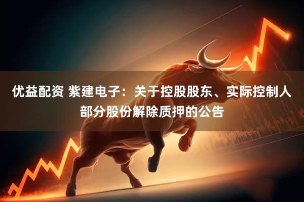 优益配资 紫建电子：关于控股股东、实际控制人部分股份解除质押的公告