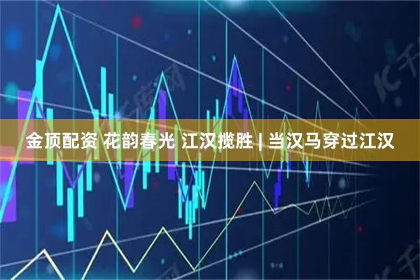 金顶配资 花韵春光 江汉揽胜 | 当汉马穿过江汉